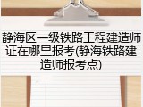 静海区一级铁路工程建造师证在哪里报考(静海铁路建造师报考点)