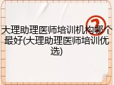 大理助理医师培训机构哪个最好(大理助理医师培训优选)