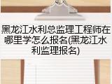黑龙江水利总监理工程师在哪里学怎么报名(黑龙江水利监理报名)
