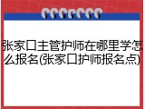 张家口主管护师在哪里学怎么报名(张家口护师报名点)