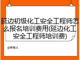 延边初级化工安全工程师怎么报名培训费用(延边化工安全工程师培训费)