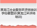 黑龙江社会服务环评师培训学校哪里好(黑龙江环评师培训)