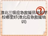 淮北三级应急救援员培训学校哪里好(淮北应急救援培训)