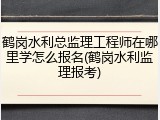 鹤岗水利总监理工程师在哪里学怎么报名(鹤岗水利监理报考)