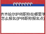 齐齐哈尔护师职称在哪里学怎么报名(护师职称报名点)