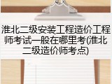 淮北二级安装工程造价工程师考试一般在哪里考(淮北二级造价师考点)