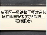 东丽区一级铁路工程建造师证在哪里报考(东丽铁路工程师报考)