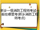 新乡一级消防工程师考试一般在哪里考(新乡消防工程师考点)