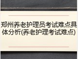 郑州养老护理员考试难点具体分析(养老护理考试难点)