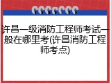 许昌一级消防工程师考试一般在哪里考(许昌消防工程师考点)