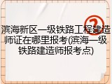 滨海新区一级铁路工程建造师证在哪里报考(滨海一级铁路建造师报考点)