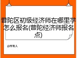 普陀区初级经济师在哪里学怎么报名(普陀经济师报名点)