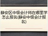 静安区中级会计师在哪里学怎么报名(静安中级会计报名)