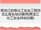 黑龙江初级化工安全工程师怎么报名培训费用(黑龙江化工安全师培训费)