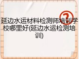 延边水运材料检测师培训学校哪里好(延边水运检测培训)