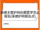 承德主管护师在哪里学怎么报名(承德护师报名点)
