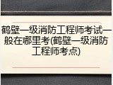 鹤壁一级消防工程师考试一般在哪里考(鹤壁一级消防工程师考点)