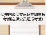 保定四级保安员证在哪里报考(保定保安员证报考点)