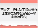 西青区一级铁路工程建造师证在哪里报考(西青区一级建造师报名)
