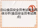 白山食品安全员考试难点具体分析(食品安全员考试难点)