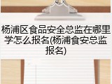 杨浦区食品安全总监在哪里学怎么报名(杨浦食安总监报名)