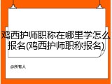鸡西护师职称在哪里学怎么报名(鸡西护师职称报名)
