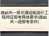 嘉峪关一级交通运输造价工程师证报考具体要求(嘉峪关一造报考条件)