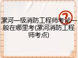 漯河一级消防工程师考试一般在哪里考(漯河消防工程师考点)