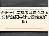 洛阳会计实操考试难点具体分析(洛阳会计实操难点解析)