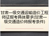 甘肃一级交通运输造价工程师证报考具体要求(甘肃一级交通造价师报考条件)