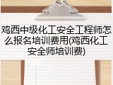 鸡西中级化工安全工程师怎么报名培训费用(鸡西化工安全师培训费)