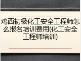 鸡西初级化工安全工程师怎么报名培训费用(化工安全工程师培训)