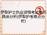 伊犁护士执业资格考试难点具体分析(伊犁护考难点分析)