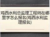 鸡西水利总监理工程师在哪里学怎么报名(鸡西水利监理报名)