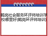 鹤岗社会服务环评师培训学校哪里好(鹤岗环评师培训)