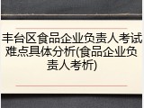 丰台区食品企业负责人考试难点具体分析(食品企业负责人考析)