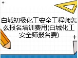 白城初级化工安全工程师怎么报名培训费用(白城化工安全师报名费)