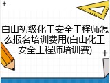 白山初级化工安全工程师怎么报名培训费用(白山化工安全工程师培训费)