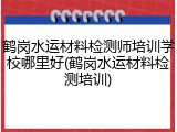 鹤岗水运材料检测师培训学校哪里好(鹤岗水运材料检测培训)