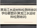 黑龙江水运材料检测师培训学校哪里好(黑龙江水运材料检测培训)