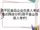 昌平区食品企业负责人考试难点具体分析(昌平食企负责人考析)