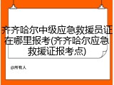 齐齐哈尔中级应急救援员证在哪里报考(齐齐哈尔应急救援证报考点)