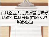 白城企业人力资源管理师考试难点具体分析(白城人资考试难点)