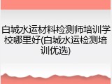 白城水运材料检测师培训学校哪里好(白城水运检测培训优选)