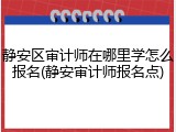 静安区审计师在哪里学怎么报名(静安审计师报名点)