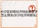 长宁区初级经济师在哪里学怎么报名(长宁经济师报名)