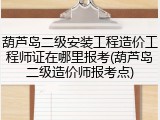 葫芦岛二级安装工程造价工程师证在哪里报考(葫芦岛二级造价师报考点)