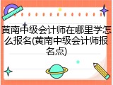 黄南中级会计师在哪里学怎么报名(黄南中级会计师报名点)