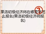 果洛初级经济师在哪里学怎么报名(果洛初级经济师报名)