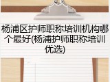 杨浦区护师职称培训机构哪个最好(杨浦护师职称培训优选)